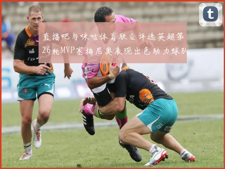 直播吧与咪咕体育联合评选英超第26轮MVP塞梅尼奥表现出色助力球队