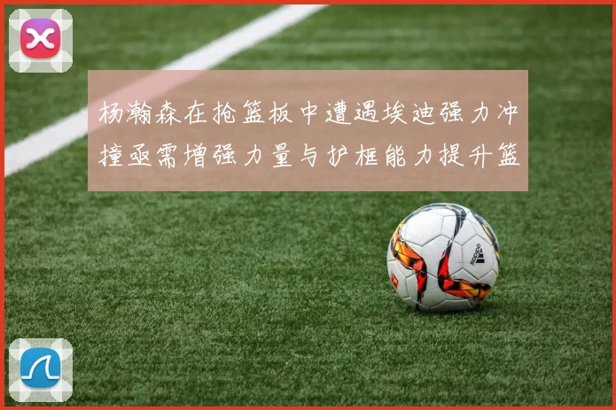 杨瀚森在抢篮板中遭遇埃迪强力冲撞亟需增强力量与护框能力提升篮板表现
