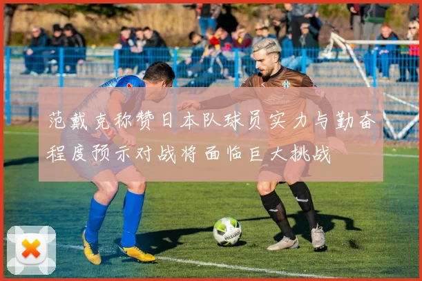 范戴克称赞日本队球员实力与勤奋程度预示对战将面临巨大挑战