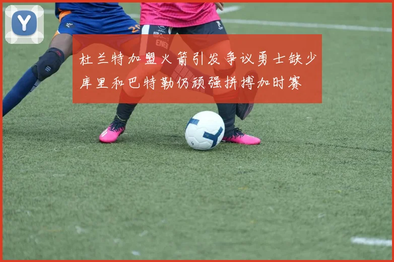 杜兰特加盟火箭引发争议勇士缺少库里和巴特勒仍顽强拼搏加时赛