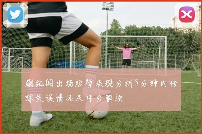 蒯纪闻出场短暂表现分析5分钟内传球失误情况及评分解读