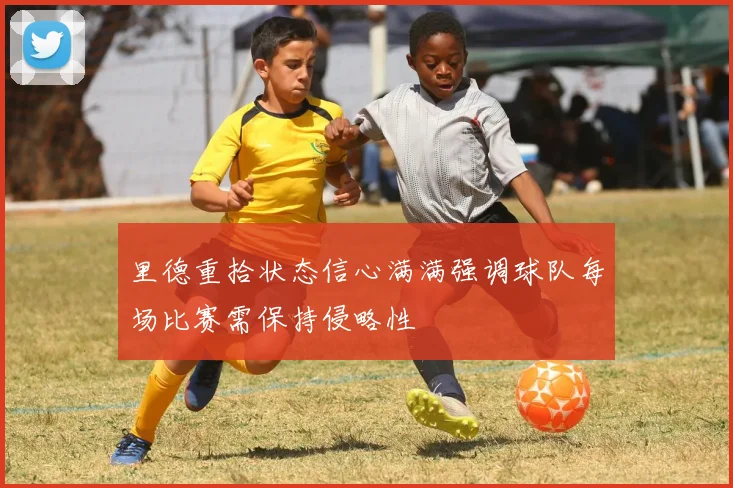 里德重拾状态信心满满强调球队每场比赛需保持侵略性