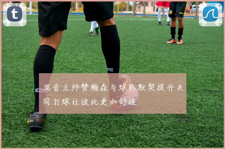 混音主帅赞瀚森与球队默契提升共同打球让彼此更加舒适