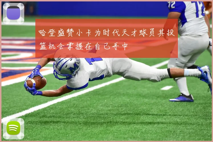 哈登盛赞小卡为时代天才球员其投篮机会掌握在自己手中