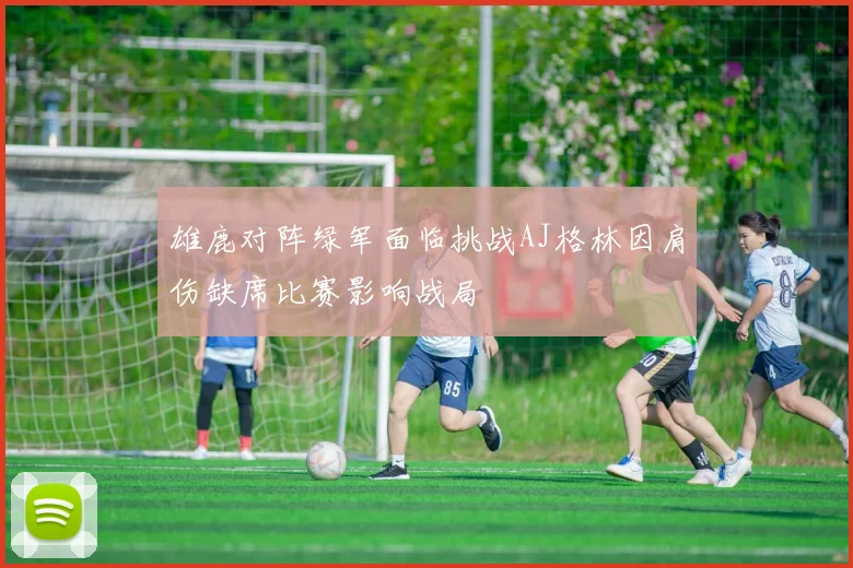 雄鹿对阵绿军面临挑战AJ格林因肩伤缺席比赛影响战局