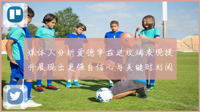 媒体人分析爱德华兹进攻端表现提升展现出更强自信心与关键时刻阅读能力