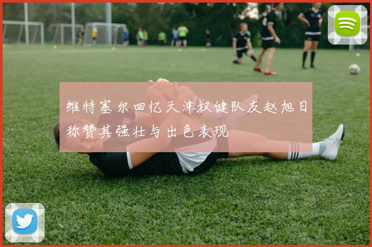 维特塞尔回忆天津权健队友赵旭日称赞其强壮与出色表现