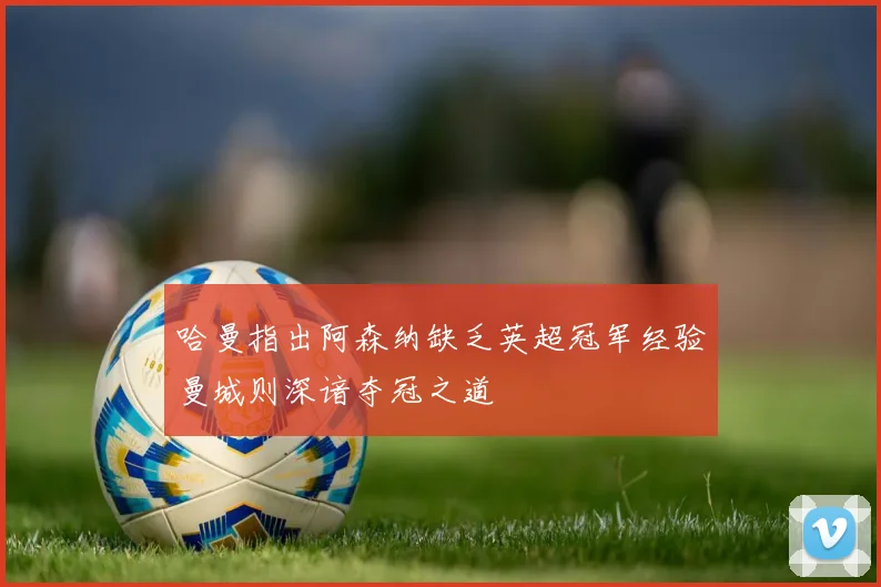 哈曼指出阿森纳缺乏英超冠军经验曼城则深谙夺冠之道