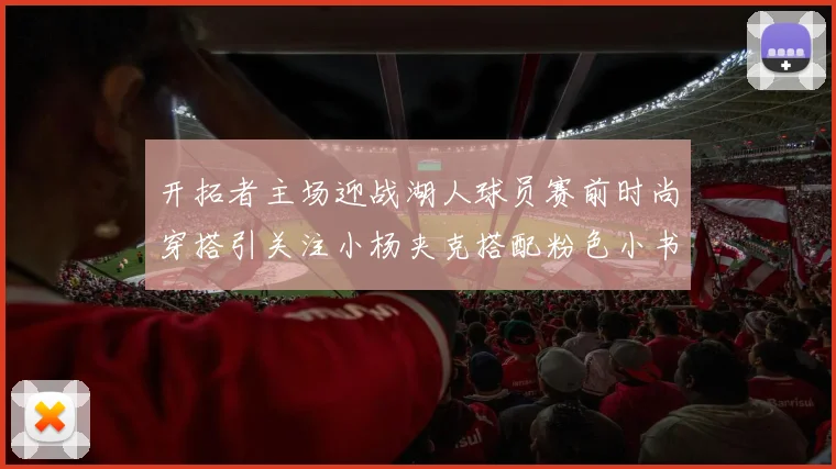 开拓者主场迎战湖人球员赛前时尚穿搭引关注小杨夹克搭配粉色小书包