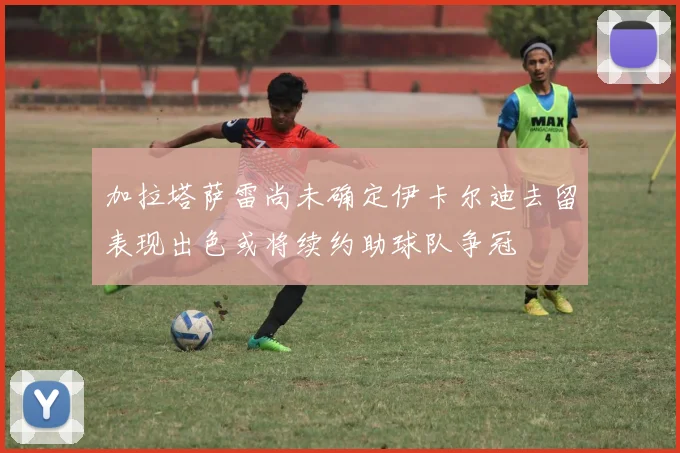 加拉塔萨雷尚未确定伊卡尔迪去留表现出色或将续约助球队争冠