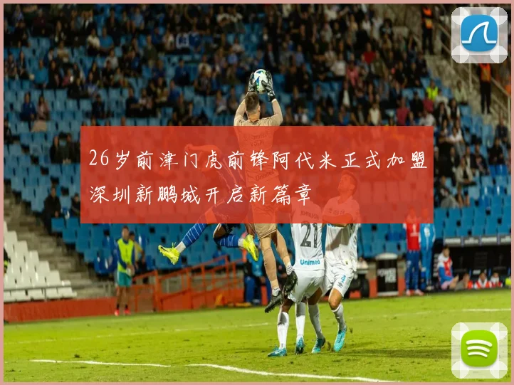 26岁前津门虎前锋阿代米正式加盟深圳新鹏城开启新篇章
